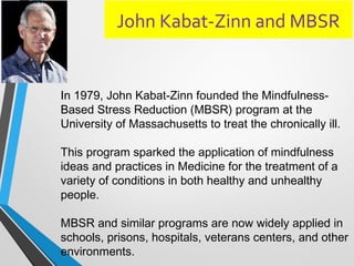 John Kabat-Zinn and MBSR
In 1979, John Kabat-Zinn founded the Mindfulness-
Based Stress Reduction (MBSR) program at the
University of Massachusetts to treat the chronically ill.
This program sparked the application of mindfulness
ideas and practices in Medicine for the treatment of a
variety of conditions in both healthy and unhealthy
people.
MBSR and similar programs are now widely applied in
schools, prisons, hospitals, veterans centers, and other
environments.
 