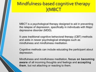 Mindfulness-based cognitive therapy
(MBCT(
MBCT is a psychological therapy designed to aid in preventing
the relapse of depression, specifically in individuals with Major
depressive disorder (MDD(.
It uses traditional cognitive behavioral therapy (CBT( methods
and adds in newer psychological strategies such as
mindfulness and mindfulness meditation.
Cognitive methods can include educating the participant about
depression.
Mindfulness and mindfulness meditation, focus on becoming
aware of all incoming thoughts and feelings and accepting
them, but not attaching or reacting to them.
 