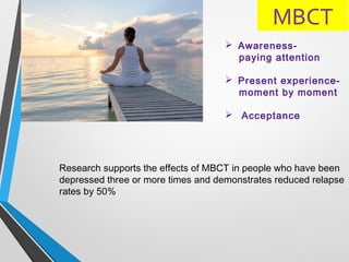 MBCT
Research supports the effects of MBCT in people who have been
depressed three or more times and demonstrates reduced relapse
rates by 50%
 Awareness-
paying attention
 Present experience-
moment by moment
 Acceptance
 
