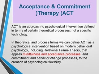 Acceptance & Commitment
Therapy (ACT(
ACT is an approach to psychological intervention defined
in terms of certain theoretical processes, not a specific
technology.
In theoretical and process terms we can define ACT as a
psychological intervention based on modern behavioral
psychology, including Relational Frame Theory, that
applies mindfulness and acceptance processes, and
commitment and behavior change processes, to the
creation of psychological flexibility.
 