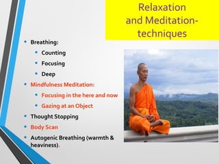 Relaxation
and Meditation-
techniques
• Breathing:
• Counting
• Focusing
• Deep
• Mindfulness Meditation:
• Focusing in the here and now
• Gazing at an Object
• Thought Stopping
• Body Scan
• Autogenic Breathing (warmth &
heaviness).
 