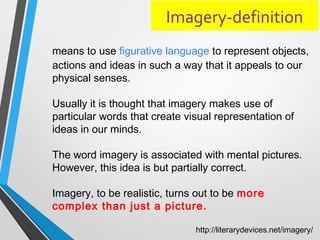 Imagery-definition
means to use figurative language to represent objects,
actions and ideas in such a way that it appeals to our
physical senses.
Usually it is thought that imagery makes use of
particular words that create visual representation of
ideas in our minds.
The word imagery is associated with mental pictures.
However, this idea is but partially correct.
Imagery, to be realistic, turns out to be more
complex than just a picture.
http://literarydevices.net/imagery/
 