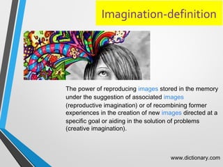 Imagination-definition
The power of reproducing images stored in the memory
under the suggestion of associated images
(reproductive imagination( or of recombining former
experiences in the creation of new images directed at a
specific goal or aiding in the solution of problems
(creative imagination(.
www.dictionary.com
 