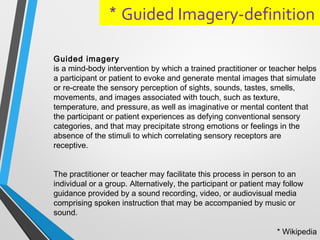 Guided Imagery-definition*
Guided imagery
is a mind-body intervention by which a trained practitioner or teacher helps
a participant or patient to evoke and generate mental images that simulate
or re-create the sensory perception of sights, sounds, tastes, smells,
movements, and images associated with touch, such as texture,
temperature, and pressure, as well as imaginative or mental content that
the participant or patient experiences as defying conventional sensory
categories, and that may precipitate strong emotions or feelings in the
absence of the stimuli to which correlating sensory receptors are
receptive.
The practitioner or teacher may facilitate this process in person to an
individual or a group. Alternatively, the participant or patient may follow
guidance provided by a sound recording, video, or audiovisual media
comprising spoken instruction that may be accompanied by music or
sound.
* Wikipedia
 