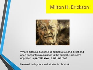 Milton H. Erickson
Where classical hypnosis is authoritative and direct and
often encounters resistance in the subject, Erickson's
approach is permissive, and indirect.
He used metaphors and stories in his work.
 