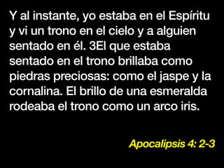 Apocalipsis 4: 2-3
Y al instante, yo estaba en el Espíritu
y vi un trono en el cielo y a alguien
sentado en él. 3El que estaba
sentado en el trono brillaba como
piedras preciosas: como el jaspe y la
cornalina. El brillo de una esmeralda
rodeaba el trono como un arco iris.
 