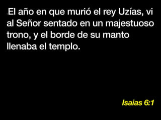 Isaias 6:1
1El año en que murió el rey Uzías, vi
al Señor sentado en un majestuoso
trono, y el borde de su manto
llenaba el templo.
 
