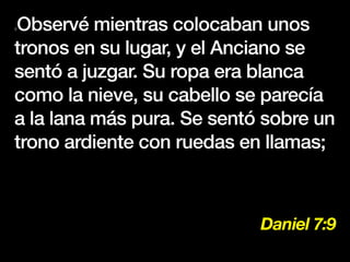 Daniel 7:9
9Observé mientras colocaban unos
tronos en su lugar, y el Anciano se
sentó a juzgar. Su ropa era blanca
como la nieve, su cabello se parecía
a la lana más pura. Se sentó sobre un
trono ardiente con ruedas en llamas;
 