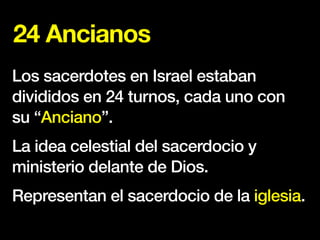 24 Ancianos
Los sacerdotes en Israel estaban
divididos en 24 turnos, cada uno con
su “Anciano”.
La idea celestial del sacerdocio y
ministerio delante de Dios.
Representan el sacerdocio de la iglesia.
 