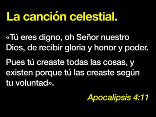 La canción celestial.
«Tú eres digno, oh Señor nuestro
Dios, de recibir gloria y honor y poder.
Pues tú creaste todas las cosas, y
existen porque tú las creaste según
tu voluntad».
Apocalipsis 4:11
 