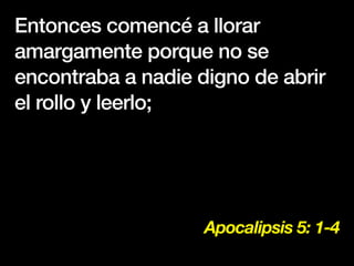 Apocalipsis 5: 1-4
Entonces comencé a llorar
amargamente porque no se
encontraba a nadie digno de abrir
el rollo y leerlo;
 