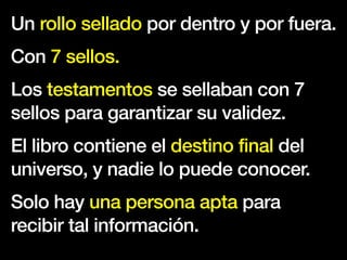 Un rollo sellado por dentro y por fuera.
Con 7 sellos.
Los testamentos se sellaban con 7
sellos para garantizar su validez.
El libro contiene el destino final del
universo, y nadie lo puede conocer.
Solo hay una persona apta para
recibir tal información.
 