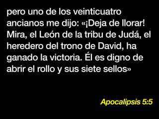 Apocalipsis 5:5
pero uno de los veinticuatro
ancianos me dijo: «¡Deja de llorar!
Mira, el León de la tribu de Judá, el
heredero del trono de David, ha
ganado la victoria. Él es digno de
abrir el rollo y sus siete sellos»
 