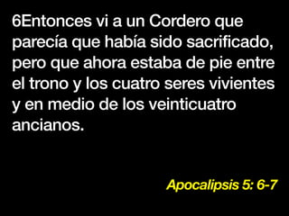 Apocalipsis 5: 6-7
6Entonces vi a un Cordero que
parecía que había sido sacrificado,
pero que ahora estaba de pie entre
el trono y los cuatro seres vivientes
y en medio de los veinticuatro
ancianos.
 