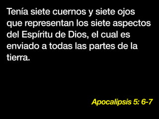 Apocalipsis 5: 6-7
Tenía siete cuernos y siete ojos
que representan los siete aspectos
del Espíritu de Dios, el cual es
enviado a todas las partes de la
tierra.
 