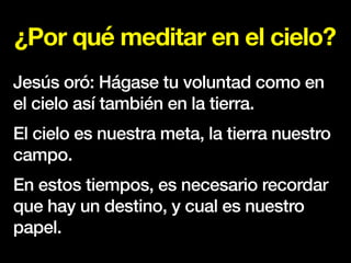 ¿Por qué meditar en el cielo?
Jesús oró: Hágase tu voluntad como en
el cielo así también en la tierra.
El cielo es nuestra meta, la tierra nuestro
campo.
En estos tiempos, es necesario recordar
que hay un destino, y cual es nuestro
papel.
 