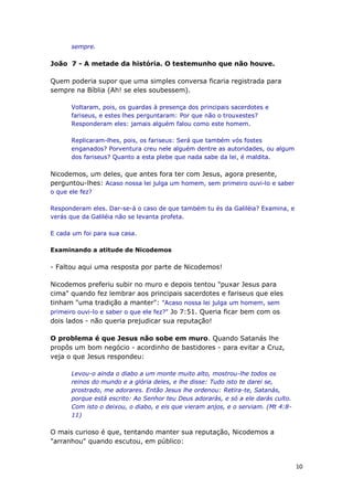 10
sempre.
João 7 - A metade da história. O testemunho que não houve.
Quem poderia supor que uma simples conversa ficaria registrada para
sempre na Bíblia (Ah! se eles soubessem).
Voltaram, pois, os guardas à presença dos principais sacerdotes e
fariseus, e estes lhes perguntaram: Por que não o trouxestes?
Responderam eles: jamais alguém falou como este homem.
Replicaram-lhes, pois, os fariseus: Será que também vós fostes
enganados? Porventura creu nele alguém dentre as autoridades, ou algum
dos fariseus? Quanto a esta plebe que nada sabe da lei, é maldita.
Nicodemos, um deles, que antes fora ter com Jesus, agora presente,
perguntou-lhes: Acaso nossa lei julga um homem, sem primeiro ouvi-lo e saber
o que ele fez?
Responderam eles. Dar-se-á o caso de que também tu és da Galiléia? Examina, e
verás que da Galiléia não se levanta profeta.
E cada um foi para sua casa.
Examinando a atitude de Nicodemos
- Faltou aqui uma resposta por parte de Nicodemos!
Nicodemos preferiu subir no muro e depois tentou "puxar Jesus para
cima" quando fez lembrar aos principais sacerdotes e fariseus que eles
tinham "uma tradição a manter": "Acaso nossa lei julga um homem, sem
primeiro ouvi-lo e saber o que ele fez?" Jo 7:51. Queria ficar bem com os
dois lados - não queria prejudicar sua reputação!
O problema é que Jesus não sobe em muro. Quando Satanás lhe
propôs um bom negócio - acordinho de bastidores - para evitar a Cruz,
veja o que Jesus respondeu:
Levou-o ainda o diabo a um monte muito alto, mostrou-lhe todos os
reinos do mundo e a glória deles, e lhe disse: Tudo isto te darei se,
prostrado, me adorares. Então Jesus lhe ordenou: Retira-te, Satanás,
porque está escrito: Ao Senhor teu Deus adorarás, e só a ele darás culto.
Com isto o deixou, o diabo, e eis que vieram anjos, e o serviam. (Mt 4:8-
11)
O mais curioso é que, tentando manter sua reputação, Nicodemos a
"arranhou" quando escutou, em público:
 