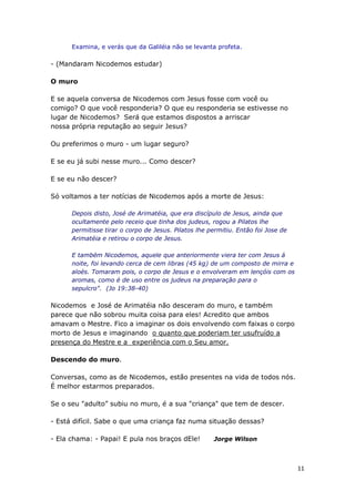 11
Examina, e verás que da Galiléia não se levanta profeta.
- (Mandaram Nicodemos estudar)
O muro
E se aquela conversa de Nicodemos com Jesus fosse com você ou
comigo? O que você responderia? O que eu responderia se estivesse no
lugar de Nicodemos? Será que estamos dispostos a arriscar
nossa própria reputação ao seguir Jesus?
Ou preferimos o muro - um lugar seguro?
E se eu já subi nesse muro... Como descer?
E se eu não descer?
Só voltamos a ter notícias de Nicodemos após a morte de Jesus:
Depois disto, José de Arimatéia, que era discípulo de Jesus, ainda que
ocultamente pelo receio que tinha dos judeus, rogou a Pilatos lhe
permitisse tirar o corpo de Jesus. Pilatos lhe permitiu. Então foi Jose de
Arimatéia e retirou o corpo de Jesus.
E também Nicodemos, aquele que anteriormente viera ter com Jesus á
noite, foi levando cerca de cem libras (45 kg) de um composto de mirra e
aloés. Tomaram pois, o corpo de Jesus e o envolveram em lençóis com os
aromas, como é de uso entre os judeus na preparação para o
sepulcro". (Jo 19:38-40)
Nicodemos e José de Arimatéia não desceram do muro, e também
parece que não sobrou muita coisa para eles! Acredito que ambos
amavam o Mestre. Fico a imaginar os dois envolvendo com faixas o corpo
morto de Jesus e imaginando o quanto que poderiam ter usufruído a
presença do Mestre e a experiência com o Seu amor.
Descendo do muro.
Conversas, como as de Nicodemos, estão presentes na vida de todos nós.
É melhor estarmos preparados.
Se o seu "adulto” subiu no muro, é a sua "criança" que tem de descer.
- Está difícil. Sabe o que uma criança faz numa situação dessas?
- Ela chama: - Papai! E pula nos braços dEle! Jorge Wilson
 