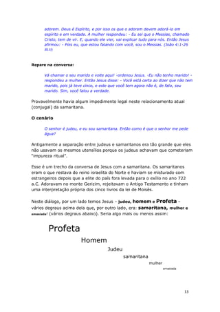 13
adorem. Deus é Espírito, e por isso os que o adoram devem adorá-lo em
espírito e em verdade. A mulher respondeu: - Eu sei que o Messias, chamado
Cristo, tem de vir. E, quando ele vier, vai explicar tudo para nós. Então Jesus
afirmou: - Pois eu, que estou falando com você, sou o Messias. (João 4:1-26
BLH)
Repare na conversa:
Vá chamar o seu marido e volte aqui! -ordenou Jesus. -Eu não tenho marido! -
respondeu a mulher. Então Jesus disse: - Você está certa ao dizer que não tem
marido, pois já teve cinco, e este que você tem agora não é, de fato, seu
marido. Sim, você falou a verdade.
Provavelmente havia algum impedimento legal neste relacionamento atual
(conjugal) da samaritana.
O cenário
O senhor é judeu, e eu sou samaritana. Então como é que o senhor me pede
água?
Antigamente a separação entre judeus e samaritanos era tão grande que eles
não usavam os mesmos utensílios porque os judeus achavam que cometeriam
“impureza ritual”.
Esse é um trecho da conversa de Jesus com a samaritana. Os samaritanos
eram o que restava do reino israelita do Norte e haviam se misturado com
estrangeiros depois que a elite do país fora levada para o exílio no ano 722
a.C. Adoravam no monte Gerizim, rejeitavam o Antigo Testamento e tinham
uma interpretação própria dos cinco livros da lei de Moisés.
Neste diálogo, por um lado temos Jesus – judeu, homem e Profeta –
vários degraus acima dela que, por outro lado, era: samaritana, mulher e
amasiada! (vários degraus abaixo). Seria algo mais ou menos assim:
Profeta
Homem
Judeu
samaritana
mulher
amasiada
 