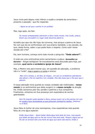 14
Jesus inicia pelo degrau mais inferior e expõe a verdade da samaritana -
presente e passado - que lhe responde:
- Agora eu sei que o senhor é um profeta!
Mas, logo após, ela fala:
Os nossos antepassados adoravam a Deus neste monte, mas vocês, judeus,
dizem que Jerusalém é o lugar onde devemos adorá-lo.
Acredito que aqui ela não fugiu da conversa, mas porque a palavra de Jesus
fez com que ela se confrontasse com sua própria realidade, o seu pecado, ela
quis, desta forma, saber o que podia fazer a respeito. Como subir nessa
escada até o Pai?
Ela, bem humana, começa como todo mundo e pergunta: “Onde adorar?”.
O onde era uma controvérsia entre samaritanos e judeus: Jerusalém ou
Gerizim? - Brigas teológicas! Se trouxéssemos essa discussão para hoje, por
exemplo, qual seria a verdadeira igreja de Jesus?
Mas, o Mestre veio para ensinar que, em questão de adoração, o problema
não é o “onde”, mas o quem e o como e ensina:
Mas virá o tempo, e, de fato, já chegou , em que os verdadeiros adoradores
vão adorar o Pai em espírito e em verdade. Pois são esses que o Pai quer que o
adorem.
A nossa adoração inicia quando as nossas verdades são mobilizadas - nossa
mente (e os sentimentos que delas surgem) e o nosso coração na direção
Pai. Então clamamos pelo Seu perdão e pedimos a Sua companhia.
Finalmente, entramos em Sua presença com expectativa de sermos
galardoados:
Sem fé ninguém pode agradar a Deus, porque quem vai a ele precisa crer que
ele existe e que recompensa os que procuram conhecê-lo melhor. (Hebreus
11:6 BLH)
Jesus falou à mulher de uma recompensa, criou expectativas nela quando
falou de uma água especial:
Então Jesus disse: - Quem beber desta água terá sede de novo, mas aquele
que beber da água que eu lhe der nunca mais terá sede. Porque a água que eu
lhe der se tornará nele uma fonte de água que dará vida eterna. Então a
 
