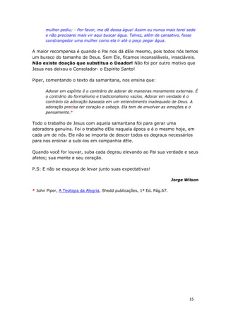 15
mulher pediu: - Por favor, me dê dessa água! Assim eu nunca mais terei sede
e não precisarei mais vir aqui buscar água. Talvez, além de cansativo, fosse
constrangedor uma mulher como ela ir até o poço pegar água.
A maior recompensa é quando o Pai nos dá dEle mesmo, pois todos nós temos
um buraco do tamanho de Deus. Sem Ele, ficamos inconsoláveis, insaciáveis.
Não existe doação que substitua o Doador! Não foi por outro motivo que
Jesus nos deixou o Consolador- o Espírito Santo!
Piper, comentando o texto da samaritana, nos ensina que:
Adorar em espírito é o contrário de adorar de maneiras meramente externas. É
o contrário do formalismo e tradicionalismo vazios. Adorar em verdade é o
contrário da adoração baseada em um entendimento inadequado de Deus. A
adoração precisa ter coração e cabeça. Ela tem de envolver as emoções e o
pensamento.*
Todo o trabalho de Jesus com aquela samaritana foi para gerar uma
adoradora genuína. Foi o trabalho dEle naquela época e é o mesmo hoje, em
cada um de nós. Ele não se importa de descer todos os degraus necessários
para nos ensinar a subi-los em companhia dEle.
Quando você for louvar, suba cada degrau elevando ao Pai sua verdade e seus
afetos; sua mente e seu coração.
P.S: E não se esqueça de levar junto suas expectativas!
Jorge Wilson
* John Piper, A Teologia da Alegria, Shedd publicações, 1ª Ed. Pág.67.
 