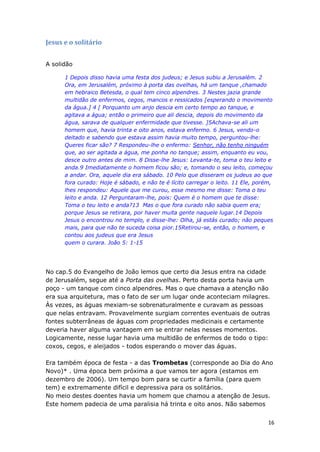 16
Jesus e o solitário
A solidão
1 Depois disso havia uma festa dos judeus; e Jesus subiu a Jerusalém. 2
Ora, em Jerusalém, próximo à porta das ovelhas, há um tanque ,chamado
em hebraico Betesda, o qual tem cinco alpendres. 3 Nestes jazia grande
multidão de enfermos, cegos, mancos e ressicados [esperando o movimento
da água.] 4 [ Porquanto um anjo descia em certo tempo ao tanque, e
agitava a água; então o primeiro que ali descia, depois do movimento da
água, sarava de qualquer enfermidade que tivesse. ]5Achava-se ali um
homem que, havia trinta e oito anos, estava enfermo. 6 Jesus, vendo-o
deitado e sabendo que estava assim havia muito tempo, perguntou-lhe:
Queres ficar são? 7 Respondeu-lhe o enfermo: Senhor, não tenho ninguém
que, ao ser agitada a água, me ponha no tanque; assim, enquanto eu vou,
desce outro antes de mim. 8 Disse-lhe Jesus: Levanta-te, toma o teu leito e
anda.9 Imediatamente o homem ficou são; e, tomando o seu leito, começou
a andar. Ora, aquele dia era sábado. 10 Pelo que disseram os judeus ao que
fora curado: Hoje é sábado, e não te é lícito carregar o leito. 11 Ele, porém,
lhes respondeu: Aquele que me curou, esse mesmo me disse: Toma o teu
leito e anda. 12 Perguntaram-lhe, pois: Quem é o homem que te disse:
Toma o teu leito e anda?13 Mas o que fora curado não sabia quem era;
porque Jesus se retirara, por haver muita gente naquele lugar.14 Depois
Jesus o encontrou no templo, e disse-lhe: Olha, já estás curado; não peques
mais, para que não te suceda coisa pior.15Retirou-se, então, o homem, e
contou aos judeus que era Jesus
quem o curara. João 5: 1-15
No cap.5 do Evangelho de João lemos que certo dia Jesus entra na cidade
de Jerusalém, segue até a Porta das ovelhas. Perto desta porta havia um
poço - um tanque com cinco alpendres. Mas o que chamava a atenção não
era sua arquitetura, mas o fato de ser um lugar onde aconteciam milagres.
Às vezes, as águas mexiam-se sobrenaturalmente e curavam as pessoas
que nelas entravam. Provavelmente surgiam correntes eventuais de outras
fontes subterrâneas de águas com propriedades medicinais e certamente
deveria haver alguma vantagem em se entrar nelas nesses momentos.
Logicamente, nesse lugar havia uma multidão de enfermos de todo o tipo:
coxos, cegos, e aleijados - todos esperando o mover das águas.
Era também época de festa - a das Trombetas (corresponde ao Dia do Ano
Novo)* . Uma época bem próxima a que vamos ter agora (estamos em
dezembro de 2006). Um tempo bom para se curtir a família (para quem
tem) e extremamente difícil e depressiva para os solitários.
No meio destes doentes havia um homem que chamou a atenção de Jesus.
Este homem padecia de uma paralisia há trinta e oito anos. Não sabemos
 