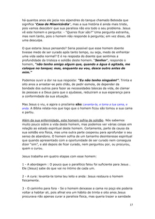 17
há quantos anos ele jazia nos alpendres do tanque chamado Betesda que
significa "Casa de Misericórdia", mas a sua história é ainda mais triste,
pois vamos descobrir que sua paralisia não era todo o seu problema. Jesus
vê este homem e pergunta: - “Queres ficar são?” Uma pergunta estranha,
mas nem tanto, pois o homem não responde à pergunta; em vez disso, dá
uma desculpa.
O que estaria Jesus pensando? Seria possível que esse homem doente
tivesse medo de ser curado após tanto tempo, ou seja, medo de enfrentar
uma vida sadia normal? E é na resposta do doente que sentimos a
profundidade da tristeza e solidão deste homem. “Senhor”, responde o
homem, “não tenho amigo algum que, quando a água é agitada, me
coloque no tanque; mas, enquanto eu vou, desce outro antes de
mim.”
Podemos ouvir a dor na sua resposta: “Eu não tenho ninguém!”. Trinta e
oito anos a arrastar-se pelo chão, de pedir esmola, de depender da
bondade dos outros para fazer as necessidades básicas da vida, de clamar
às pessoas e a Deus para que o ajudasse, reduziram a sua esperança para
a conformidade da sua situação.
Mas Jesus o viu, e agora o proclama são: Levanta-te, e toma a tua cama, e
anda. A Bíblia relata-nos que logo que o homem ficou são tomou a sua cama
e partiu.
Além da sua enfermidade, este homem sofria de solidão. Nós sabemos
muito pouco sobre a vida deste homem, mas podemos ver várias coisas em
relação ao estado espiritual deste homem. Certamente, parte da causa da
sua solidão era física, mas uma outra parte cooperou para aprofundar o seu
senso de abandono. O homem sofria de um tamanho desinteresse espiritual
que quando apresentado com a oportunidade de ser curado nem conseguia
dizer “sim”, e até depois de ficar curado, nem perguntou por, ou procurou,
quem o curou.
Jesus trabalha em quatro etapas com esse homem:
1 - A abordagem : O pouco que o paralítico falou foi suficiente para Jesus .
Ele (Jesus) sabe do que vai no íntimo de cada um.
2 - A cura: levanta-te toma teu leito e anda: Jesus restaura o homem
fisicamente.
3 - O caminho para fora - Se o homem deixasse a cama no poço ele poderia
voltar a habitar ali, pois afinal era um hábito de trinta e oito anos.Jesus
procurava não apenas curar a paralisia física, mas queria trazer a sanidade
 