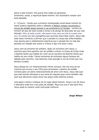18
plena a este homem. Ele queria tirar todas as paralisias:
emocional, social, e espiritual deste homem. Era necessário romper com
esse passado.
4 - O futuro - Vendo que a primeira reintegração social desse homem foi
hostil (judeus legalistas sobre o sábado) o Mestre rompeu novamente o
círculo de solidão desse homem e vai encontrá-lo no Templo . Lembra ao
homem de que ele está curado e avisa-o do perigo de descuidar da sua vida
dizendo: Olha, já estás curado; não peques mais, para que não te suceda coisa
pior. É a única vez nos evangelhos que ouvimos Jesus falar assim. Jesus não
está neste momento a afirmar que o pecado é a causa das enfermidades,
mas aponta para o afastamento espiritual que o pecado faz na vida das
pessoas em relação aos outros e a Deus e aqui era esse o caso.
Jesus vem ao encontro do solitário. Após um encontro com Jesus, o
caminho para fora significa sair da solidão e entrar no Corpo de Cristo onde
o Espírito Santo que habita em você vai ao encontro do Espírito Santo que
habita em seu irmão. Talvez tenhamos de enfrentar alguns fariseus do
sábado pelo caminho, mas daremos mais atenção à voz de Cristo que nos
declara curados.
Deus deseja ter um relacionamento íntimo conosco. Ele nos ama de tal
maneira que enviou o seu Filho para atravessar o abismo da solidão
humana para um pleno relacionamento de amor com Deus. Jesus não quis
que este homem deixasse a sua cama ali naquele poço como também não
quer que deixemos nossa cama nos poços onde estamos presos.
Leia agora o texto e coloque-se no lugar desse homem. Ouça a voz de Jesus
e descubra onde era o seu poço de solidão. Peça sua cura e saia para fora.
Jesus pode te mostrar onde você pode melhorar.
Jorge Wilson
 
