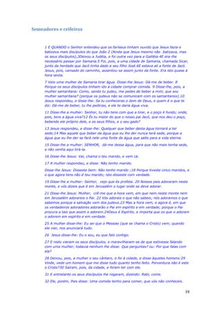 19
Semeadores e ceifeiros
1 E QUANDO o Senhor entendeu que os fariseus tinham ouvido que Jesus fazia e
batizava mais discípulos do que João 2 (Ainda que Jesus mesmo não batizava, mas
os seus discípulos),3Deixou a Judéia, e foi outra vez para a Galiléia.4E era-lhe
necessário passar por Samaria.5 Foi, pois, a uma cidade de Samaria, chamada Sicar,
junto da herdade que Jacó tinha dado a seu filho José.6E estava ali a fonte de Jacó.
Jesus, pois, cansado do caminho, assentou-se assim junto da fonte. Era isto quase à
hora sexta.
7 Veio uma mulher de Samaria tirar água. Disse-lhe Jesus: Dá-me de beber. 8
Porque os seus discípulos tinham ido à cidade comprar comida. 9 Disse-lhe, pois, a
mulher samaritana: Como, sendo tu judeu, me pedes de beber a mim, que sou
mulher samaritana? (porque os judeus não se comunicam com os samaritanos).10
Jesus respondeu, e disse-lhe: Se tu conheceras o dom de Deus, e quem é o que te
diz: Dá-me de beber, tu lhe pedirias, e ele te daria água viva.
11 Disse-lhe a mulher: Senhor, tu não tens com que a tirar, e o poço é fundo; onde,
pois, tens a água viva?12 És tu maior do que o nosso pai Jacó, que nos deu o poço,
bebendo ele próprio dele, e os seus filhos, e o seu gado?
13 Jesus respondeu, e disse-lhe: Qualquer que beber desta água tornará a ter
sede;14 Mas aquele que beber da água que eu lhe der nunca terá sede, porque a
água que eu lhe der se fará nele uma fonte de água que salte para a vida eterna.
15 Disse-lhe a mulher: SENHOR, dá-me dessa água, para que não mais tenha sede,
e não venha aqui tirá-la.
16 Disse-lhe Jesus: Vai, chama o teu marido, e vem cá.
17 A mulher respondeu, e disse: Não tenho marido.
Disse-lhe Jesus: Disseste bem: Não tenho marido ;18 Porque tiveste cinco maridos, e
o que agora tens não é teu marido; isto disseste com verdade.
19 Disse-lhe a mulher: Senhor, vejo que és profeta. 20 Nossos pais adoraram neste
monte, e vós dizeis que é em Jerusalém o lugar onde se deve adorar.
21 Disse-lhe Jesus: Mulher, crê-me que a hora vem, em que nem neste monte nem
em Jerusalém adorareis o Pai. 22 Vós adorais o que não sabeis; nós adoramos o que
sabemos porque a salvação vem dos judeus.23 Mas a hora vem, e agora é, em que
os verdadeiros adoradores adorarão o Pai em espírito e em verdade; porque o Pai
procura a tais que assim o adorem.24Deus é Espírito, e importa que os que o adoram
o adorem em espírito e em verdade.
25 A mulher disse-lhe: Eu sei que o Messias (que se chama o Cristo) vem; quando
ele vier, nos anunciará tudo.
26 Jesus disse-lhe: Eu o sou, eu que falo contigo.
27 E nisto vieram os seus discípulos, e maravilharam-se de que estivesse falando
com uma mulher; todavia nenhum lhe disse: Que perguntas? ou: Por que falas com
ela?
28 Deixou, pois, a mulher o seu cântaro, e foi à cidade, e disse àqueles homens:29
Vinde, vede um homem que me disse tudo quanto tenho feito. Porventura não é este
o Cristo?30 Saíram, pois, da cidade, e foram ter com ele.
31 E entretanto os seus discípulos lhe rogaram, dizendo: Rabi, come.
32 Ele, porém, lhes disse: Uma comida tenho para comer, que vós não conheceis.
 