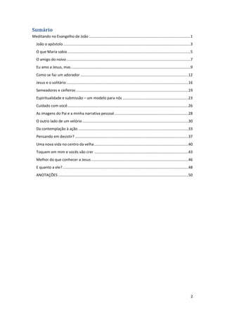 2
Sumário
Meditando no Evangelho de João ................................................................................................1
João o apóstolo ........................................................................................................................3
O que Maria sabia ....................................................................................................................5
O amigo do noivo .....................................................................................................................7
Eu amo a Jesus, mas.................................................................................................................9
Como se faz um adorador ......................................................................................................12
Jesus e o solitário ...................................................................................................................16
Semeadores e ceifeiros ..........................................................................................................19
Espiritualidade e submissão – um modelo para nós ..............................................................23
Cuidado com você..................................................................................................................26
As imagens do Pai e a minha narrativa pessoal......................................................................28
O outro lado de um velório ....................................................................................................30
Da contemplação à ação ........................................................................................................33
Pensando em desistir? ...........................................................................................................37
Uma nova vida no centro da velha.........................................................................................40
Toquem em mim e vocês vão crer .........................................................................................43
Melhor do que conhecer a Jesus............................................................................................46
E quanto a ele?.......................................................................................................................48
ANOTAÇÕES ...........................................................................................................................50
 