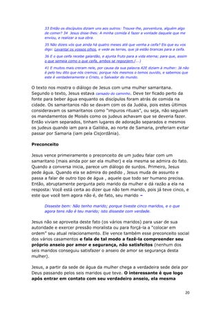 20
33 Então os discípulos diziam uns aos outros: Trouxe-lhe, porventura, alguém algo
de comer? 34 Jesus disse-lhes: A minha comida é fazer a vontade daquele que me
enviou, e realizar a sua obra.
35 Não dizeis vós que ainda há quatro meses até que venha a ceifa? Eis que eu vos
digo: Levantai os vossos olhos, e vede as terras, que já estão brancas para a ceifa.
36 E o que ceifa recebe galardão, e ajunta fruto para a vida eterna; para que, assim
o que semeia como o que ceifa, ambos se regozijem.(...)
41 E muitos mais creram nele, por causa da sua palavra.42E diziam à mulher: Já não
é pelo teu dito que nós cremos; porque nós mesmos o temos ouvido, e sabemos que
este é verdadeiramente o Cristo, o Salvador do mundo.
O texto nos mostra o diálogo de Jesus com uma mulher samaritana.
Segundo o texto, Jesus estava cansado do caminho. Deve ter ficado perto da
fonte para beber água enquanto os discípulos foram atrás de comida na
cidade. Os samaritanos não se davam com os da Judéia, pois estes últimos
consideravam os samaritanos como “impuros rituais”, ou seja, não seguiam
os mandamentos de Moisés como os judeus achavam que se deveria fazer.
Então viviam separados, tinham lugares de adoração separados e mesmos
os judeus quando iam para a Galiléia, ao norte de Samaria, preferiam evitar
passar por Samaria (iam pela Cisjordânia).
Preconceito
Jesus vence primeiramente o preconceito de um judeu falar com um
samaritano (mais ainda por ser ela mulher) e ela mesma se admira do fato.
Quando a conversa inicia, parece um diálogo de surdos. Primeiro, Jesus
pede água. Quando ela se admira do pedido , Jesus muda de assunto e
passa a falar de outro tipo de água , aquele que todo ser humano precisa.
Então, abruptamente pergunta pelo marido da mulher e dá razão a ela na
resposta: Você está certa ao dizer que não tem marido, pois já teve cinco, e
este que você tem agora não é, de fato, seu marido –
Disseste bem: Não tenho marido; porque tiveste cinco maridos, e o que
agora tens não é teu marido; isto disseste com verdade.
Jesus não se aproveita deste fato (os vários maridos) para usar de sua
autoridade e exercer pressão moralista ou para forçá-la a “colocar em
ordem” seu atual relacionamento. Ele vence também esse preconceito social
dos vários casamentos e fala de tal modo a fazê-la compreender seu
próprio anseio por amor e segurança, não satisfeitos (nenhum dos
seis maridos conseguiu satisfazer o anseio de amor se segurança desta
mulher).
Jesus, a partir da sede de água da mulher chega a verdadeira sede dela por
Deus passando pelos seis maridos que teve. O interessante é que logo
após entrar em contato com seu verdadeiro anseio, ela mesma
 