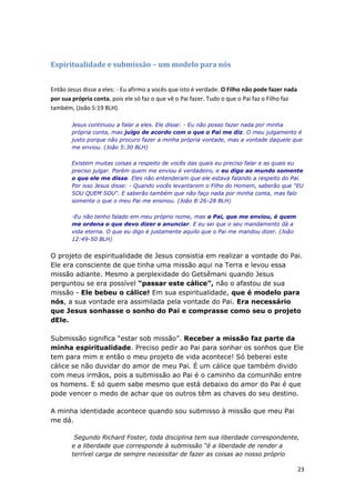 23
Espiritualidade e submissão – um modelo para nós
Então Jesus disse a eles: - Eu afirmo a vocês que isto é verdade: O Filho não pode fazer nada
por sua própria conta, pois ele só faz o que vê o Pai fazer. Tudo o que o Pai faz o Filho faz
também, (João 5:19 BLH).
Jesus continuou a falar a eles. Ele disse: - Eu não posso fazer nada por minha
própria conta, mas julgo de acordo com o que o Pai me diz. O meu julgamento é
justo porque não procuro fazer a minha própria vontade, mas a vontade daquele que
me enviou. (João 5:30 BLH)
Existem muitas coisas a respeito de vocês das quais eu preciso falar e as quais eu
preciso julgar. Porém quem me enviou é verdadeiro, e eu digo ao mundo somente
o que ele me disse. Eles não entenderam que ele estava falando a respeito do Pai.
Por isso Jesus disse: - Quando vocês levantarem o Filho do Homem, saberão que "EU
SOU QUEM SOU". E saberão também que não faço nada por minha conta, mas falo
somente o que o meu Pai me ensinou. (João 8:26-28 BLH)
-Eu não tenho falado em meu próprio nome, mas o Pai, que me enviou, é quem
me ordena o que devo dizer e anunciar. E eu sei que o seu mandamento dá a
vida eterna. O que eu digo é justamente aquilo que o Pai me mandou dizer. (João
12:49-50 BLH)
O projeto de espiritualidade de Jesus consistia em realizar a vontade do Pai.
Ele era consciente de que tinha uma missão aqui na Terra e levou essa
missão adiante. Mesmo a perplexidade do Getsêmani quando Jesus
perguntou se era possível “passar este cálice”, não o afastou de sua
missão - Ele bebeu o cálice! Em sua espiritualidade, que é modelo para
nós, a sua vontade era assimilada pela vontade do Pai. Era necessário
que Jesus sonhasse o sonho do Pai e comprasse como seu o projeto
dEle.
Submissão significa “estar sob missão”. Receber a missão faz parte da
minha espiritualidade. Preciso pedir ao Pai para sonhar os sonhos que Ele
tem para mim e então o meu projeto de vida acontece! Só beberei este
cálice se não duvidar do amor de meu Pai. É um cálice que também divido
com meus irmãos, pois a submissão ao Pai é o caminho da comunhão entre
os homens. E só quem sabe mesmo que está debaixo do amor do Pai é que
pode vencer o medo de achar que os outros têm as chaves do seu destino.
A minha identidade acontece quando sou submisso à missão que meu Pai
me dá.
Segundo Richard Foster, toda disciplina tem sua liberdade correspondente,
e a liberdade que corresponde à submissão “é a liberdade de render a
terrível carga de sempre necessitar de fazer as coisas ao nosso próprio
 