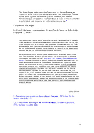 25
Mas Jesus diz que maturidade significa crescer em disposição para ser
conduzido, até a lugares que não escolheríamos com entusiasmo. É nessa
hora e nesse lugar de necessidade que nos voltamos para o Outro.
Percebemos que não podemos viver sem Deus. E todos os reconhecimentos
e confortos da vida passam a ser vistos sob uma nova luz. 3
- E quanto a nós, hoje?
Pr. Ricardo Barbosa, comentando as declarações de Jesus em João (início
da página 1), ensina:
O que temos em comum nestas afirmações de Jesus é a centralidade da vontade
do Pai e sua mais completa submissão a ela. Ele afirma que não fala, decide, julga
ou faz qualquer coisa de si mesmo. Tudo quanto faz ou fala procede do Pai. Estas
afirmações de Jesus colocam-nos diante de dois princípios básicos e fundamentais
em sua espiritualidade. Primeiro, Jesus coloca-se na condição de um bom ouvinte.
Segundo, ele põe fim à necessidade humana de autonomia.
Jesus priorizou a voz do Pai não apenas no batismo no rio Jordão, mas durante
todo o seu ministério. A oração que ele ensinou aos seus discípulos foi aplicada
radicalmente em toda a sua vida: “Seja feita a tua vontade, assim na terra como
no céu”. Ele com frequência se retirava para lugares solitários a fim de ouvir a voz
do Pai e conhecer sua vontade. É importante também notar o significado deste
silêncio e a necessidade de ouvir, para a missão do Filho. Ao dizer que não fala,
julga ou faz qualquer coisa sem antes ouvir o Pai, Jesus demonstra que ele não
tem uma missão própria. O que ele faz é o que vê o Pai fazer. Ele não tem um
discurso próprio: o que ele fala é o que ouve o Pai falar. Ele não tem um juízo
próprio: o seu juízo é o mesmo do Pai. Isto tem um desdobramento radical para a
igreja e os cristãos. Nós também não temos uma vocação que seja nossa própria:
a nossa vocação é a mesma do Pai e do Filho. Não temos uma mensagem que seja
nossa: nossa mensagem é a mesma que ouvimos do Filho e do Pai. Estamos nesse
mundo para realizar a vontade do Pai e fazer a sua obra. Para isso precisamos
aprender a ouvir 4
Jorge Wilson
3 - Transforma meu pranto em dança . Henry Nouwen , Ed.Textus. Rio de
Janeiro 2002 (pág 35).
1,2,4 - O Caminho do Coração. Pr. Ricardo Barbosa. Encontro Publicações.
1998. Curitiba. (pág.167-168)
 