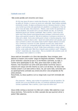 26
Cuidado com você
Não existe perdão sem encontro com Jesus
(8-1b) mas Jesus foi para o monte das Oliveiras. De madrugada ele voltou
ao pátio do Templo, e o povo se reuniu em volta dele. Jesus estava sentado,
ensinando a todos. Aí alguns professores da Lei e fariseus levaram a Jesus
uma mulher que tinha sido apanhada em adultério e a obrigaram a ficar de
pé no meio de todos. Eles disseram: -Mestre, esta mulher foi apanhada no
ato de adultério. De acordo com a Lei que Moisés nos deu, as mulheres
adúlteras devem ser mortas a pedradas. Mas o senhor, o que é que diz
sobre isso? Eles fizeram essa pergunta para conseguir uma prova contra
Jesus, pois queriam acusá-lo. Mas ele se abaixou e começou a escrever no
chão com o dedo. Como eles continuaram a fazer a mesma pergunta, Jesus
endireitou o corpo e disse a eles: -Quem de vocês estiver sem pecado, que
seja o primeiro a atirar uma pedra nesta mulher! Depois abaixou-se outra
vez e continuou a escrever no chão. Quando ouviram isso, todos foram
embora, um por um, começando pelos mais velhos. Ficaram sós Jesus e a
mulher, e ela continuou ali, de pé. Então Jesus endireitou o corpo e disse: -
Mulher, onde estão eles? Não ficou ninguém para condenar você? -Ninguém,
senhor! -respondeu ela. Jesus disse: -Pois eu também não condeno você. Vá
e não peque mais! (João 8:1-11 BLH)
Jesus está em Jerusalém e é o foco das atenções. Seus inimigos, para
detoná-Lo trazem uma mulher “pega em flagrante adultério”. Poderiam até
já ter resolvido o assunto já que a Lei de Moisés o permitia, ou seja, a
mulher seria apedrejada no ato. Mas, para nosso bem (e dela) não o
fizeram, mas trouxeram-na como ardil para tentar incriminar Jesus e
colocá-lo em xeque com Ele mesmo ou com a Lei de Deus. Se Jesus não
manda cumprir a Lei está contra a Deus. Se, por outro lado, concorda com
ao apedrejamento contradiz seu ensino de amor e da compaixão do Pai
pelas pessoas.
Resumindo, ou Jesus quebra a Lei ou rasga tudo o que tem ensinado até
agora!
Eles disseram: -Mestre, esta mulher foi apanhada no ato de adultério. De
acordo com a Lei que Moisés nos deu, as mulheres adúlteras devem ser
mortas a pedradas. Mas o senhor, o que é que diz sobre isso?
Jesus então começa a escrever no chão com o dedo. Não sabemos o que
Jesus escreveu. Teria escrito no chão o pecado dos que queriam atirar a
pedra? Não sabemos.
 