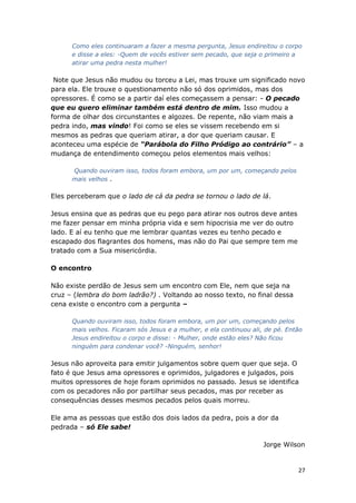 27
Como eles continuaram a fazer a mesma pergunta, Jesus endireitou o corpo
e disse a eles: -Quem de vocês estiver sem pecado, que seja o primeiro a
atirar uma pedra nesta mulher!
Note que Jesus não mudou ou torceu a Lei, mas trouxe um significado novo
para ela. Ele trouxe o questionamento não só dos oprimidos, mas dos
opressores. É como se a partir daí eles começassem a pensar: - O pecado
que eu quero eliminar também está dentro de mim. Isso mudou a
forma de olhar dos circunstantes e algozes. De repente, não viam mais a
pedra indo, mas vindo! Foi como se eles se vissem recebendo em si
mesmos as pedras que queriam atirar, a dor que queriam causar. E
aconteceu uma espécie de “Parábola do Filho Pródigo ao contrário” – a
mudança de entendimento começou pelos elementos mais velhos:
Quando ouviram isso, todos foram embora, um por um, começando pelos
mais velhos .
Eles perceberam que o lado de cá da pedra se tornou o lado de lá.
Jesus ensina que as pedras que eu pego para atirar nos outros deve antes
me fazer pensar em minha própria vida e sem hipocrisia me ver do outro
lado. E aí eu tenho que me lembrar quantas vezes eu tenho pecado e
escapado dos flagrantes dos homens, mas não do Pai que sempre tem me
tratado com a Sua misericórdia.
O encontro
Não existe perdão de Jesus sem um encontro com Ele, nem que seja na
cruz – (lembra do bom ladrão?) . Voltando ao nosso texto, no final dessa
cena existe o encontro com a pergunta –
Quando ouviram isso, todos foram embora, um por um, começando pelos
mais velhos. Ficaram sós Jesus e a mulher, e ela continuou ali, de pé. Então
Jesus endireitou o corpo e disse: - Mulher, onde estão eles? Não ficou
ninguém para condenar você? -Ninguém, senhor!
Jesus não aproveita para emitir julgamentos sobre quem quer que seja. O
fato é que Jesus ama opressores e oprimidos, julgadores e julgados, pois
muitos opressores de hoje foram oprimidos no passado. Jesus se identifica
com os pecadores não por partilhar seus pecados, mas por receber as
consequências desses mesmos pecados pelos quais morreu.
Ele ama as pessoas que estão dos dois lados da pedra, pois a dor da
pedrada – só Ele sabe!
Jorge Wilson
 