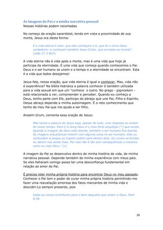 28
As imagens do Pai e a minha narrativa pessoal
Nossas histórias podem recontadas.
No começo da oração sacerdotal, tendo em vista a proximidade de sua
morte, Jesus ora desta forma:
E a vida eterna é esta: que eles conheçam a ti, que és o único Deus
verdadeiro; e conheçam também Jesus Cristo, que enviaste ao mundo".
(João 17:3 BLH)
A vida eterna não é vida após a morte, mas é uma vida que hoje já
participa da eternidade. É uma vida que começa quando conhecemos o Pai.
Deus e o ser humano se unem e o tempo e a eternidade se encontram. Esta
é a vida que todos desejamos!
Jesus fala, nessa oração, que vida eterna é igual a conhecer. Mas, vida não
é experiência? Na bíblia hebraica a palavra conhecer é também utilizada
para a vida sexual em que um "conhece o outro. No grego - gignoskein -
está relacionada a ver, compreender e perceber. Quando eu conheço a
Deus, tenho parte com Ele, participo do abraço que une Pai, Filho e Espírito.
Desse abraço depende a minha autoimagem. É o reto conhecimento que
tenho de meu Pai que me ajuda a ser filho.
Anselm Grum, comenta essa oração de Jesus:
Mas talvez a palavra de Jesus seja, apesar de tudo, uma resposta ao anseio
de nosso tempo. Para C.G.Jung Deus é o mais forte arquétipo (*) que existe.
Quando a imagem de Deus está doente, também o ser humano fica doente.
As imagens arquetípicas mexem com alguma coisa no ser humano. Elas ou
confundem a psique ou trazem ordem para dentro dela. Ou curam as feridas
ou abrem-nas ainda mais. Por isso não é tão sem consequências a maneira
como eu vejo Deus." [1]
A imagem do Pai se desenvolve dentro de minha história de vida, de minha
narrativa pessoal. Depende também de minha experiência com meus pais.
Se eles falharam comigo posso ter uma desconfiança fundamental em
relação ao amor do Pai.
É preciso reler minha própria história para encontrar Deus no meu passado.
Conhecer o Pai tem o poder de curar minha própria história permitindo-me
fazer uma reavaliação amorosa dos fatos marcantes de minha vida e
descobri-Lo sempre presente, pois
todas as coisas contribuem para o bem daqueles que amam a Deus. Rom
8:28
 