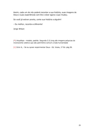 29
Assim, cada um de nós poderá recontar a sua história, suas imagens de
Deus e suas experiências com Ele e dizer agora o que mudou.
Se você já estiver pronto, conte sua história a alguém!
- Ou melhor, reconte-a diferente!
Jorge Wilson
(*) Arquétipo - modelo, padrão. Segundo C.G.Jung são imagens psíquicas do
inconsciente coletivo que são patrimônio comum a toda humanidade
[1] Grün A, - Se eu quiser experimentar Deus - Ed. Vozes, 1ª Ed. pág.38.
 