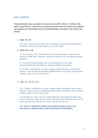 3
João o apóstolo
Provavelmente esse evangelho foi escrito entre 69 e 90 d.C. Embora não
refira claramente o nome de sue autor provavelmente foi escrito por alguém
que gozava de intimidade com os acontecimentos narrados com lemos nos
textos:
1. João 19: 26
Ora Jesus, vendo ali sua mãe, e que o discípulo a quem ele amava estava
presente, disse a sua mãe: Mulher, eis aí o teu filho.
2. João 20:2, 4,8
2- Correu, pois, e foi a Simão Pedro, e ao outro discípulo, a quem Jesus
amava, e disse-lhes: Levaram o Senhor do sepulcro, e não sabemos onde o
puseram.
4 - E os dois corriam juntos, mas o outro discípulo correu mais
apressadamente do que Pedro, e chegou primeiro ao sepulcro.
8 - E Pedro, voltando-se, viu que o seguia aquele discípulo a quem Jesus
amava, e que na ceia se recostara também sobre o seu peito, e que dissera:
Senhor, quem é que te há de trair?
3. João 21: 20,23 e 24.
20 - E Pedro, voltando-se, viu que o seguia aquele discípulo a quem Jesus
amava, e que na ceia se recostara também sobre o seu peito, e que dissera:
Senhor, quem é que te há de trair?
23- Divulgou-se, pois, entre os irmãos este dito, que aquele discípulo não
havia de morrer. Jesus, porém, não lhe disse que não morreria, mas: Se eu
quero que ele fique até que eu venha, que te importa a ti?
24 - Este é o discípulo (João) que testifica destas coisas e as
escreveu; e sabemos que o seu testemunho é verdadeiro.
 