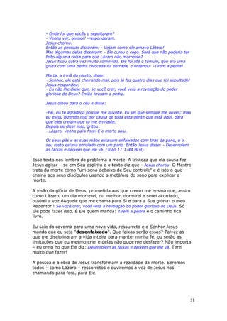 31
- Onde foi que vocês o sepultaram?
- Venha ver, senhor! -responderam.
Jesus chorou.
Então as pessoas disseram: - Vejam como ele amava Lázaro!
Mas algumas delas disseram: - Ele curou o cego. Será que não poderia ter
feito alguma coisa para que Lázaro não morresse?
Jesus ficou outra vez muito comovido. Ele foi até o túmulo, que era uma
gruta com uma pedra colocada na entrada, e ordenou: -Tirem a pedra!
Marta, a irmã do morto, disse:
- Senhor, ele está cheirando mal, pois já faz quatro dias que foi sepultado!
Jesus respondeu:
- Eu não lhe disse que, se você crer, você verá a revelação do poder
glorioso de Deus? Então tiraram a pedra.
Jesus olhou para o céu e disse:
-Pai, eu te agradeço porque me ouviste. Eu sei que sempre me ouves; mas
eu estou dizendo isso por causa de toda esta gente que está aqui, para
que eles creiam que tu me enviaste.
Depois de dizer isso, gritou:
- Lázaro, venha para fora! E o morto saiu.
Os seus pés e as suas mãos estavam enfaixados com tiras de pano, e o
seu rosto estava enrolado com um pano. Então Jesus disse: - Desenrolem
as faixas e deixem que ele vá. (João 11:1-44 BLH)
Esse texto nos lembra do problema a morte. A tristeza que ela causa fez
Jesus agitar – se em Seu espírito e o texto diz que - Jesus chorou. O Mestre
trata da morte como "um sono debaixo de Seu controle" e é isto o que
ensina aos seus discípulos usando a metáfora do sono para explicar a
morte.
A visão da glória de Deus, prometida aos que creem me ensina que, assim
como Lázaro, um dia morrerei, ou melhor, dormirei e serei acordado,
ouvirei a voz dAquele que me chama para Si e para a Sua glória- o meu
Redentor ! Se você crer, você verá a revelação do poder glorioso de Deus. Só
Ele pode fazer isso. É Ele quem manda: Tirem a pedra e o caminho fica
livre.
Eu saio da caverna para uma nova vida, ressurreto e o Senhor Jesus
manda que eu seja "desenfaixado". Que faixas serão essas? Talvez as
que me disciplinaram a vida inteira para manter minha fé, ou serão as
limitações que eu mesmo criei e delas não pude me desfazer? Não importa
– eu creio no que Ele diz: Desenrolem as faixas e deixem que ele vá. Terei
muito que fazer!
A pessoa e a obra de Jesus transformam a realidade da morte. Seremos
todos – como Lázaro – ressurretos e ouviremos a voz de Jesus nos
chamando para fora, para Ele.
 