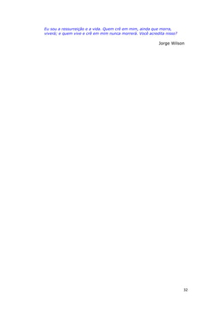32
Eu sou a ressurreição e a vida. Quem crê em mim, ainda que morra,
viverá; e quem vive e crê em mim nunca morrerá. Você acredita nisso?
Jorge Wilson
 