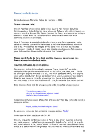 33
Da contemplação à ação
Igreja Batista do Morumbi Retiro de Homens – 2002
Tema – A casa caiu!
Ontem fizemos um exercício para tentar ouvir o Pai. Nossos barulhos
(preocupações, falta de tempo para leitura da Palavra, etc...) interferem em
nossa comunicação com Ele. Como homens de Deus, precisamos aprender a
exercitar nossa alma na contemplação o amor do Pai e ensinar esse
caminho aos nossos queridos.
Hoje é Domingo. A saudade da família começa a se fazer presente. Mais
tarde estaremos com nossos familiares e amanhã retornaremos ao nosso
dia-a-dia. Precisamos da direção divina para viver e tomar as atitudes
corretas em relação à nossa vida e aos nossos amados que o Pai nos deu
para deles cuidar. Como cuidar de nós e dos “nossos”?
Nossa caminhada de hoje terá sentido inverso, aquele que nos
levará da contemplação à ação.
Algumas instruções de ordem prática:
Novamente, antes de ler o texto, procure “estar presente”, ou seja,
desligue-se de problemas que ficaram no escritório, em casa, etc... Feche
os olhos por alguns minutos (5 a 10). No início parecerá difícil, mas depois
você vai se acostumar. Deixe as ideias irem e virem, quaisquer que sejam.
Quando sua mente e coração se acalmarem, faça a leitura do texto
recomendado, pois na meditação cristã coração e mente funcionam juntos!
Esse texto de hoje fala de uma pescaria onde Jesus faz uma pergunta:
“Então Jesus perguntou:
-Moços, vocês pescaram alguma coisa?
-Nada! - responderam eles”.
Acredito que muitas vezes chegamos em casa ouvindo (ou temendo ouvir) a
pergunta acima:
Moços, vocês pescaram alguma coisa?
E, às vezes, temos de dar a mesma resposta acima: Nada!
Como ser um bom pescador em 2014?
Ontem, enquanto contemplávamos o Pai e o Seu amor, tivemos a chance
de, mais uma vez, trabalharmos a nossa identidade nEle, pois é na oração
em nosso retorno a Ele, neste “santo confronto” que nos descobrimos Seus
filhos. E a partir da nossa dignidade restaurada e na identidade que Ele nos
 
