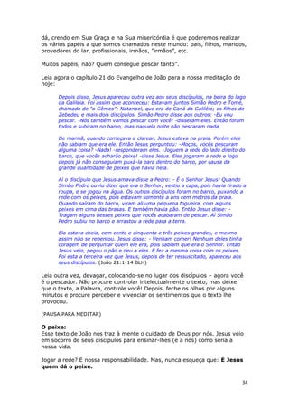 34
dá, crendo em Sua Graça e na Sua misericórdia é que poderemos realizar
os vários papéis a que somos chamados neste mundo: pais, filhos, maridos,
provedores do lar, profissionais, irmãos, ”irmãos”, etc.
Muitos papéis, não? Quem consegue pescar tanto”.
Leia agora o capítulo 21 do Evangelho de João para a nossa meditação de
hoje:
Depois disso, Jesus apareceu outra vez aos seus discípulos, na beira do lago
da Galiléia. Foi assim que aconteceu: Estavam juntos Simão Pedro e Tomé,
chamado de "o Gêmeo"; Natanael, que era de Caná da Galiléia; os filhos de
Zebedeu e mais dois discípulos. Simão Pedro disse aos outros: -Eu vou
pescar. -Nós também vamos pescar com você! -disseram eles. Então foram
todos e subiram no barco, mas naquela noite não pescaram nada.
De manhã, quando começava a clarear, Jesus estava na praia. Porém eles
não sabiam que era ele. Então Jesus perguntou: -Moços, vocês pescaram
alguma coisa? -Nada! -responderam eles. -Joguem a rede do lado direito do
barco, que vocês acharão peixe! -disse Jesus. Eles jogaram a rede e logo
depois já não conseguiam puxá-la para dentro do barco, por causa da
grande quantidade de peixes que havia nela.
Aí o discípulo que Jesus amava disse a Pedro: - É o Senhor Jesus! Quando
Simão Pedro ouviu dizer que era o Senhor, vestiu a capa, pois havia tirado a
roupa, e se jogou na água. Os outros discípulos foram no barco, puxando a
rede com os peixes, pois estavam somente a uns cem metros da praia.
Quando saíram do barco, viram ali uma pequena fogueira, com alguns
peixes em cima das brasas. E também havia pão. Então Jesus disse: -
Tragam alguns desses peixes que vocês acabaram de pescar. Aí Simão
Pedro subiu no barco e arrastou a rede para a terra.
Ela estava cheia, com cento e cinquenta e três peixes grandes, e mesmo
assim não se rebentou. Jesus disse: - Venham comer! Nenhum deles tinha
coragem de perguntar quem ele era, pois sabiam que era o Senhor. Então
Jesus veio, pegou o pão e deu a eles. E fez a mesma coisa com os peixes.
Foi esta a terceira vez que Jesus, depois de ter ressuscitado, apareceu aos
seus discípulos. (João 21:1-14 BLH)
Leia outra vez, devagar, colocando-se no lugar dos discípulos – agora você
é o pescador. Não procure controlar intelectualmente o texto, mas deixe
que o texto, a Palavra, controle você! Depois, feche os olhos por alguns
minutos e procure perceber e vivenciar os sentimentos que o texto lhe
provocou.
(PAUSA PARA MEDITAR)
O peixe:
Esse texto de João nos traz à mente o cuidado de Deus por nós. Jesus veio
em socorro de seus discípulos para ensinar-lhes (e a nós) como seria a
nossa vida.
Jogar a rede? É nossa responsabilidade. Mas, nunca esqueça que: É Jesus
quem dá o peixe.
 
