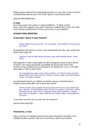 35
Medite agora lembrando da fidelidade de Deus em sua vida. Como você tem
recebido esses peixes que o Pai te dá? Qual é a sua leitura deles?
(PAUSA PARA MEDITAR)
A rede:
Se é Jesus quem dá o peixe, o nosso problema... É jogar a rede!.
Como você tem jogado a sua rede? Você tem cuidado dela? Como tem sido
suas atitudes profissionais? Como você encara o seu trabalho?
(PAUSA PARA MEDITAR)
O pescador: Quem é esse homem?
“Simão Pedro disse aos outros: -Eu vou pescar. -Nós também vamos pescar
com você!
Os discípulos não ficaram no ócio nem reclamando da vida, mas, preferiram
tentar fazer algo útil.
“Joguem a rede do lado direito do barco, que vocês acharão peixe! -disse
Jesus.
Eles jogaram a rede e logo depois já não conseguiam puxá-la para dentro
do barco, por causa da grande quantidade de peixes que havia nela.
Lembre-se que também que é necessário ser obediente e ouvir a voz dEle
para jogar a rede do lado certo!
“Aí o discípulo que Jesus amava disse a Pedro: -É o Senhor Jesus! Quando
Simão Pedro ouviu dizer que era o Senhor, vestiu a capa, pois havia tirado a
roupa, e se jogou na água”.
Os pescadores deram os créditos ao Senhor Jesus e reconheceram o
milagre como sendo dEle. Ele é quem dá o peixe!
“Nenhum deles tinha coragem de perguntar quem ele era, pois sabiam que
era o Senhor”. Aí Simão Pedro subiu no barco e arrastou a rede para a terra.
Ela estava cheia, com cento e cinquenta e três peixes grandes, e mesmo
assim não se rebentou “. Jesus, além de dar o peixe, sabe a capacidade da
sua rede –
O pescador aprendeu que sua rede não vai arrebentar!
(PAUSA PARA MEDITAR)
Finalmente, a ceia:
Jesus, já tinha um desjejum pronto para seus discípulos cansados, uma
refeição de pão e peixes. Mas ele os convidou a darem sua própria
 