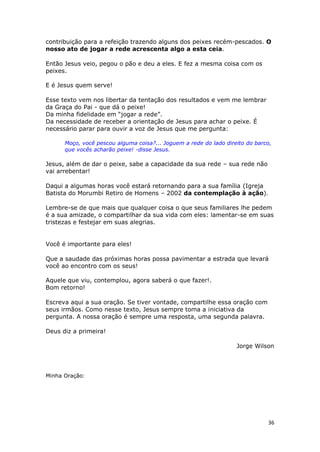 36
contribuição para a refeição trazendo alguns dos peixes recém-pescados. O
nosso ato de jogar a rede acrescenta algo a esta ceia.
Então Jesus veio, pegou o pão e deu a eles. E fez a mesma coisa com os
peixes.
E é Jesus quem serve!
Esse texto vem nos libertar da tentação dos resultados e vem me lembrar
da Graça do Pai - que dá o peixe!
Da minha fidelidade em “jogar a rede”.
Da necessidade de receber a orientação de Jesus para achar o peixe. É
necessário parar para ouvir a voz de Jesus que me pergunta:
Moço, você pescou alguma coisa?... Joguem a rede do lado direito do barco,
que vocês acharão peixe! -disse Jesus.
Jesus, além de dar o peixe, sabe a capacidade da sua rede – sua rede não
vai arrebentar!
Daqui a algumas horas você estará retornando para a sua família (Igreja
Batista do Morumbi Retiro de Homens – 2002 da contemplação à ação).
Lembre-se de que mais que qualquer coisa o que seus familiares lhe pedem
é a sua amizade, o compartilhar da sua vida com eles: lamentar-se em suas
tristezas e festejar em suas alegrias.
Você é importante para eles!
Que a saudade das próximas horas possa pavimentar a estrada que levará
você ao encontro com os seus!
Aquele que viu, contemplou, agora saberá o que fazer!.
Bom retorno!
Escreva aqui a sua oração. Se tiver vontade, compartilhe essa oração com
seus irmãos. Como nesse texto, Jesus sempre toma a iniciativa da
pergunta. A nossa oração é sempre uma resposta, uma segunda palavra.
Deus diz a primeira!
Jorge Wilson
Minha Oração:
 