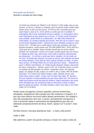 37
Pensando em desistir?
Quando o cansaço de tudo chega
13 Vocês me chamam de "Mestre" e de "Senhor" e têm razão, pois eu sou
mesmo. 14 Se eu, o Senhor e o Mestre, lavei os pés de vocês, então vocês
devem lavar os pés uns dos outros. 15 Pois eu dei o exemplo para que
vocês façam o que eu fiz. 16 Eu afirmo a vocês que isto é verdade: O
empregado não é mais importante do que o patrão, e o mensageiro não é
mais importante do que aquele que o enviou. 17 Já que vocês conhecem
esta verdade, serão felizes se a praticarem. 18 -Não estou falando de
vocês todos; eu conheço aqueles que escolhi. Pois tem de se cumprir o que
as Escrituras Sagradas dizem: "Aquele que toma refeições comigo se virou
contra mim". 19 Digo isso a vocês agora, antes que aconteça, para que,
quando acontecer, vocês creiam que "EU SOU QUEM SOU". 20 Eu afirmo a
vocês que isto é verdade: Quem receber aquele que eu enviar estará
também me recebendo; e quem me recebe, recebe aquele que me enviou.
21 Depois de dizer isso, Jesus ficou muito aflito e declarou abertamente
aos discípulos: - Eu afirmo a vocês que isto é verdade: Um de vocês vai
me trair. 22 Então eles olharam uns para os outros, sem saberem de quem
ele estava falando. 23 Ao lado de Jesus estava sentado um deles, a quem
Jesus amava. 24 Simão Pedro fez um sinal para ele e disse: - Pergunte de
quem o Mestre está falando. 25 Então aquele discípulo chegou mais perto
de Jesus e perguntou: -Senhor, quem é ele? 26 -É aquele a quem vou dar
um pedaço de pão passado no molho! -respondeu Jesus. Em seguida
pegou um pedaço de pão, passou no molho e deu a Judas, filho de Simão
Iscariotes. 27 E assim que Judas recebeu o pão, Satanás entrou nele.
Então Jesus disse a Judas: -O que você vai fazer faça logo! 28 Nenhum
dos que estavam à mesa entendeu por que Jesus disse isso. 29 Como era
Judas que tomava conta da bolsa do dinheiro, alguns pensaram que Jesus
tinha mandado que ele comprasse alguma coisa para a festa ou desse
alguma ajuda aos pobres. 30 Judas recebeu o pão e saiu logo. E era noite.
(João 13:13-30 BLH)
Muitas vezes carregamos conosco segredos, dramas existenciais,
decepções, expectativas não supridas que não contamos a ninguém. E o
pior que esse silêncio nos torna reféns desses sentimentos. Em relação a
eles não conseguimos nem orar. E assim, secretamente começamos a
criar e alimentar ideias e sentimentos de desobediência que vão nos
afastando progressivamente de Deus. Assim, Igreja é só “o social”, mais
nada.
Só falta marcar o dia para abandonar tudo – o resto, está pronto!
Judas e João
Não sabemos a partir de quando começou a nascer em Judas a ideia de
 