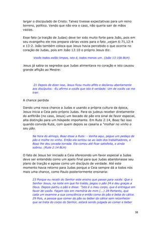 38
largar o discipulado de Cristo. Talvez tivesse expectativas para um reino
terreno, político. Vendo que não era o caso, não queria sair de mãos
vazias.
Esse fato (a traição de Judas) deve ter sido muito forte para João, pois em
seu evangelho ele nos prepara várias vezes para o fato ,vejam 6:71,12:4
e 13:2. João também coloca que Jesus havia percebido o que ocorria no
coração de Judas, pois em João 13:10 o próprio Jesus diz:
Vocês todos estão limpos, isto é, todos menos um. (João 13:10b BLH).
Jesus já sabia os segredos que Judas alimentava no coração e isto causou
grande aflição ao Mestre:
21 Depois de dizer isso, Jesus ficou muito aflito e declarou abertamente
aos discípulos: -Eu afirmo a vocês que isto é verdade: Um de vocês vai me
trair.
A chance perdida
Dando uma nova chance a Judas e usando a própria cultura da época,
Jesus inicia a Ceia pelo próprio Judas. Para os judeus receber diretamente
do anfitrião (no caso, Jesus) um bocado de pão era sinal de favor especial,
alta distinção para um hóspede importante. Em Rute 2:14, Boaz faz isso
quando convida Rute, com quem depois se casaria a “molhar no vinho o
seu pão.
Na hora do almoço, Boaz disse a Rute: - Venha aqui, pegue um pedaço de
pão e molhe no vinho. Então ela sentou-se ao lado dos trabalhadores, e
Boaz lhe deu cevada torrada. Ela comeu até ficar satisfeita, e ainda
sobrou. (Rute 2:14 BLH)
O fato de Jesus ter iniciado a Ceia oferecendo um favor especial a Judas
deve ser entendido como um apelo final para que Judas abandonasse seu
plano de traição e agisse como um discípulo de verdade. Até este
momento havia retorno para Judas porque a Ceia sempre dá a todos nós
mais uma chance, como Paulo posteriormente ensinaria:
23 Porque eu recebi do Senhor este ensino que passei para vocês: Que o
Senhor Jesus, na noite em que foi traído, pegou o pão 24 e deu graças a
Deus. Depois partiu o pão e disse: "Isto é o meu corpo, que é entregue em
favor de vocês. Façam isto em memória de mim (...) 28 Portanto, que
cada um examine a sua consciência e então coma do pão e beba do cálice.
29 Pois, a pessoa que comer do pão ou beber do cálice sem reconhecer
que se trata do corpo do Senhor, estará sendo julgada ao comer e beber
 