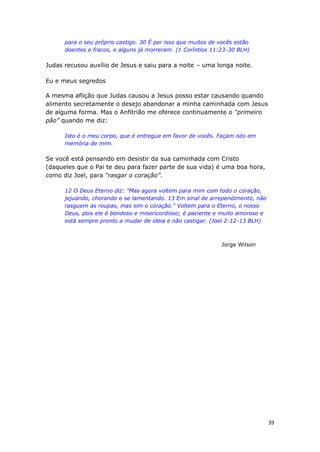 39
para o seu próprio castigo. 30 É por isso que muitos de vocês estão
doentes e fracos, e alguns já morreram. (1 Coríntios 11:23-30 BLH)
Judas recusou auxílio de Jesus e saiu para a noite – uma longa noite.
Eu e meus segredos
A mesma aflição que Judas causou a Jesus posso estar causando quando
alimento secretamente o desejo abandonar a minha caminhada com Jesus
de alguma forma. Mas o Anfitrião me oferece continuamente o “primeiro
pão” quando me diz:
Isto é o meu corpo, que é entregue em favor de vocês. Façam isto em
memória de mim.
Se você está pensando em desistir da sua caminhada com Cristo
(daqueles que o Pai te deu para fazer parte de sua vida) é uma boa hora,
como diz Joel, para “rasgar o coração”.
12 O Deus Eterno diz: "Mas agora voltem para mim com todo o coração,
jejuando, chorando e se lamentando. 13 Em sinal de arrependimento, não
rasguem as roupas, mas sim o coração." Voltem para o Eterno, o nosso
Deus, pois ele é bondoso e misericordioso; é paciente e muito amoroso e
está sempre pronto a mudar de ideia e não castigar. (Joel 2:12-13 BLH)
Jorge Wilson
 