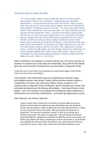40
Uma nova vida no centro da velha
16 E Jesus disse: -Daqui a pouco vocês não vão me ver mais; porém,
pouco depois, vão me ver novamente. 17 Alguns dos seus discípulos
comentaram: - O que será que ele quer dizer? Ele afirma: "Daqui a pouco
vocês não vão me ver mais; porém, pouco depois, vão me ver novamente".
E diz também: "É porque vou para o meu Pai". 18 O que quer dizer "pouco
depois"? Não entendemos o que isso quer dizer. 19 Jesus, sabendo que eles
queriam lhe fazer perguntas, disse: - Eu afirmei que daqui a pouco vocês
não vão me ver mais e que pouco depois vão me ver novamente. Por acaso
não é a respeito disso que vocês estão fazendo perguntas uns aos outros?
20 Pois eu afirmo a vocês que isto é verdade: Vocês vão chorar e ficar
tristes, mas as pessoas do mundo ficarão alegres. Vocês ficarão tristes, mas
essa tristeza virará alegria. 21 Quando uma mulher está para dar à luz, ela
fica triste porque chegou a sua hora de sofrer. Mas, depois que a criança
nasce, a mulher fica tão alegre, que nem lembra mais do seu sofrimento. 22
Assim acontece também com vocês: Agora estão tristes, mas eu os verei
novamente. Aí vocês ficarão cheios de alegria, e ninguém poderá tirar essa
alegria de vocês. (João 16: 16-22 BLH)
Após a prometer o Consolador (o Espírito Santo) que viria para consolar as
pessoas na ausência do Cristo após Sua Ascensão, Jesus prevê dificuldades
para Seu povo durante o tempo entre sua Ascensão e a Segunda Vinda.
“Vocês vão chorar e ficar tristes, mas as pessoas do mundo ficarão alegres. Vocês ficarão
tristes, mas essa tristeza virará alegria.”
O Consolador veio exatamente para que pudéssemos enfrentar essas
dificuldades durante esse tempo. Esses muitos acontecimentos súbitos e
inesperados em nossa vida vêm para moldar nossos corações e nos
preparar para a Segunda Vinda do Messias. Não se esqueça que existe uma
promessa de alegria por trás dessas dificuldades - mas essa tristeza virará
alegria - que nos convida a uma atitude de transformar esses problemas e
sentimentos em uma força mobilizadora , uma fonte de alegria para outros.
Henri Nouwen nos conta o seguinte:
“Quero contar-lhes a história de um homem de meia-idade que teve a
carreira interrompida de repente por pela descoberta de uma leucemia,
câncer fatal de sangue. Todos os planos de sua vida desmoronaram, e todos
os seus caminhos tiveram de mudar. Mas aos poucos ele parou de se
perguntar:” Por que isto aconteceu comigo? O que fiz de errado para
merecer esta sina?” Ele passou a perguntar:” Que promessa se esconde
nesta experiência?” Quando sua rebeldia transformou-se em nova busca, ele
sentiu que poderia dar força e esperança a outros cancerosos e, ao enfrentar
sua condição de maneira direta, transformou seu sofrimento em fonte de
cura para os outros. Hoje, esse homem faz mais pelos doentes do que
 