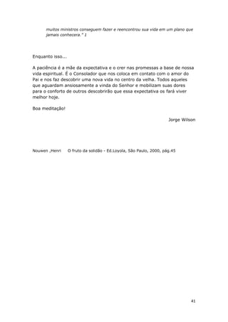 41
muitos ministros conseguem fazer e reencontrou sua vida em um plano que
jamais conhecera.” 1
Enquanto isso...
A paciência é a mãe da expectativa e o crer nas promessas a base de nossa
vida espiritual. É o Consolador que nos coloca em contato com o amor do
Pai e nos faz descobrir uma nova vida no centro da velha. Todos aqueles
que aguardam ansiosamente a vinda do Senhor e mobilizam suas dores
para o conforto de outros descobrirão que essa expectativa os fará viver
melhor hoje.
Boa meditação!
Jorge Wilson
Nouwen ,Henri O fruto da solidão - Ed.Loyola, São Paulo, 2000, pág.45
 