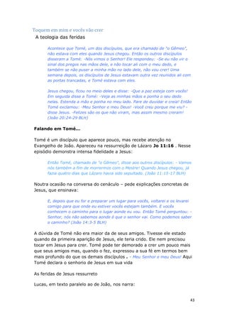 43
Toquem em mim e vocês vão crer
A teologia das feridas
Acontece que Tomé, um dos discípulos, que era chamado de "o Gêmeo",
não estava com eles quando Jesus chegou. Então os outros discípulos
disseram a Tomé: -Nós vimos o Senhor! Ele respondeu: -Se eu não vir o
sinal dos pregos nas mãos dele, e não tocar ali com o meu dedo, e
também se não puser a minha mão no lado dele, não vou crer! Uma
semana depois, os discípulos de Jesus estavam outra vez reunidos ali com
as portas trancadas, e Tomé estava com eles.
Jesus chegou, ficou no meio deles e disse: -Que a paz esteja com vocês!
Em seguida disse a Tomé: -Veja as minhas mãos e ponha o seu dedo
nelas. Estenda a mão e ponha no meu lado. Pare de duvidar e creia! Então
Tomé exclamou: -Meu Senhor e meu Deus! -Você creu porque me viu? -
disse Jesus. -Felizes são os que não viram, mas assim mesmo creram!
(João 20:24-29 BLH)
Falando em Tomé...
Tomé é um discípulo que aparece pouco, mas recebe atenção no
Evangelho de João. Apareceu na ressurreição de Lázaro Jo 11:16 . Nesse
episódio demonstra intensa fidelidade a Jesus:
Então Tomé, chamado de "o Gêmeo", disse aos outros discípulos: - Vamos
nós também a fim de morrermos com o Mestre! Quando Jesus chegou, já
fazia quatro dias que Lázaro havia sido sepultado. (João 11:15-17 BLH)
Noutra ocasião na conversa do cenáculo – pede explicações concretas de
Jesus, que ensinava:
E, depois que eu for e preparar um lugar para vocês, voltarei e os levarei
comigo para que onde eu estiver vocês estejam também. E vocês
conhecem o caminho para o lugar aonde eu vou. Então Tomé perguntou: -
Senhor, nós não sabemos aonde é que o senhor vai. Como podemos saber
o caminho? (João 14:3-5 BLH)
A dúvida de Tomé não era maior da de seus amigos. Tivesse ele estado
quando da primeira aparição de Jesus, ele teria crido. Ele nem precisou
tocar em Jesus para crer. Tomé pode ter demorado a crer um pouco mais
que seus amigos mas, quando o fez, expressou a sua fé em termos bem
mais profundo do que os demais discípulos . - Meu Senhor e meu Deus! Aqui
Tomé declara o senhorio de Jesus em sua vida
As feridas de Jesus ressurreto
Lucas, em texto paralelo ao de João, nos narra:
 